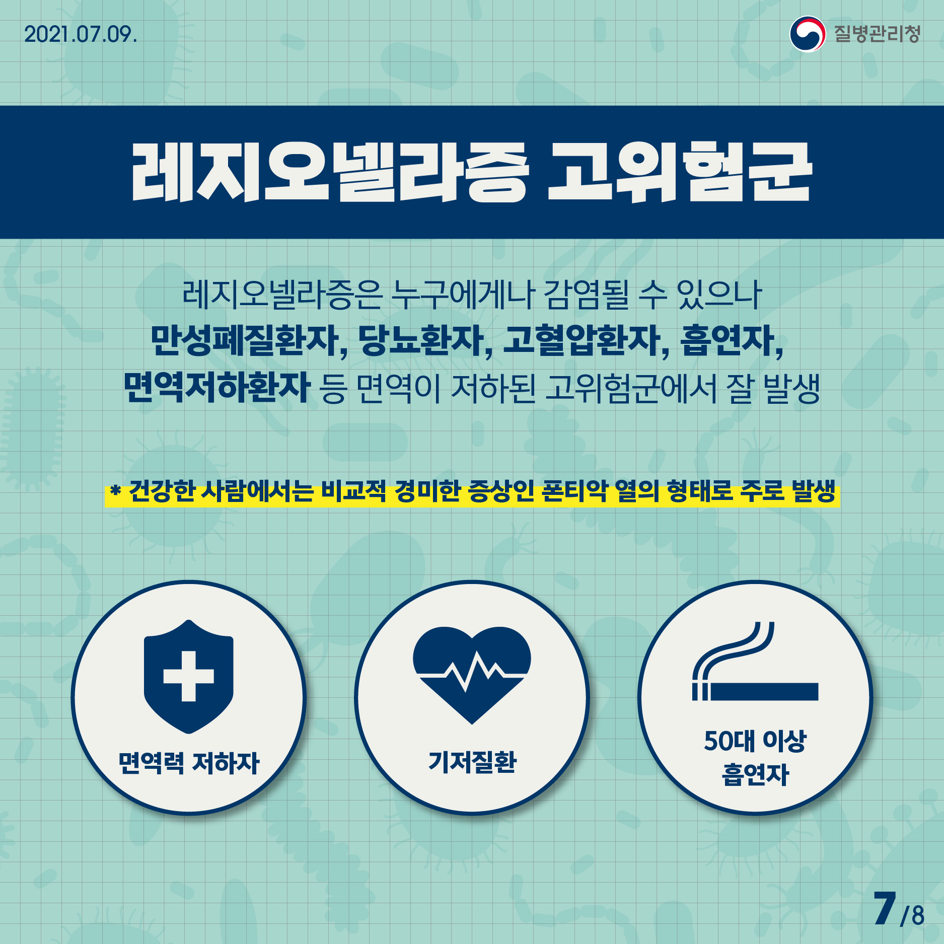 2021년 7월 9일 질병관리청 레지오넬라증 고위험군. 레지오넬라증은 누구에게나 감염될 수 있으나, 만성폐질환자, 당뇨환자, 고혈압환자, 흡연자, 면역저하환자 등 면역이 저하된 고위험군에서 잘 발생. * 건강한 사람에서는 비교적 경미한 증상인 폰티악 열의 형태로 주로 발생 8페이지 중 7페이지